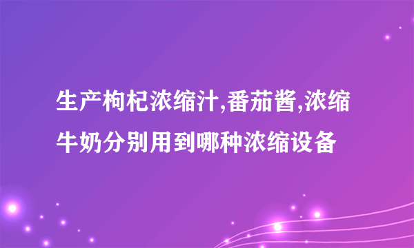 生产枸杞浓缩汁,番茄酱,浓缩牛奶分别用到哪种浓缩设备