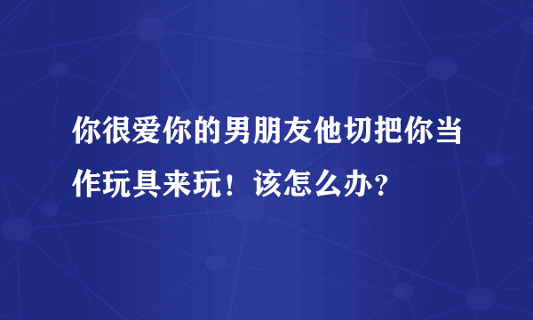 你很爱你的男朋友他切把你当作玩具来玩！该怎么办？