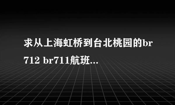 求从上海虹桥到台北桃园的br712 br711航班时刻表？？？？