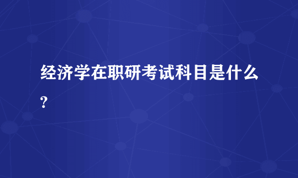 经济学在职研考试科目是什么?