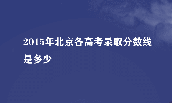 2015年北京各高考录取分数线是多少