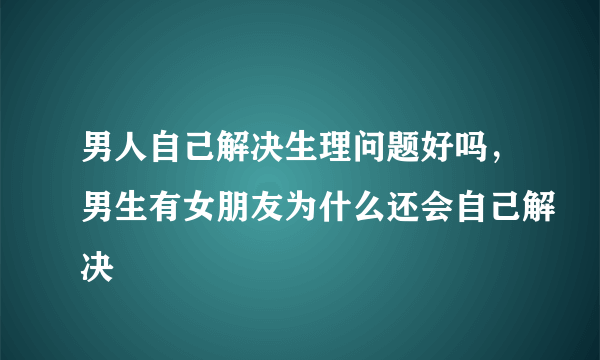 男人自己解决生理问题好吗，男生有女朋友为什么还会自己解决