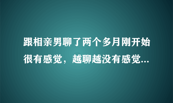 跟相亲男聊了两个多月刚开始很有感觉，越聊越没有感觉怎么回事？？？？