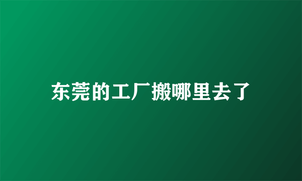 东莞的工厂搬哪里去了