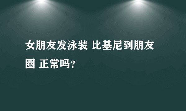 女朋友发泳装 比基尼到朋友圈 正常吗？