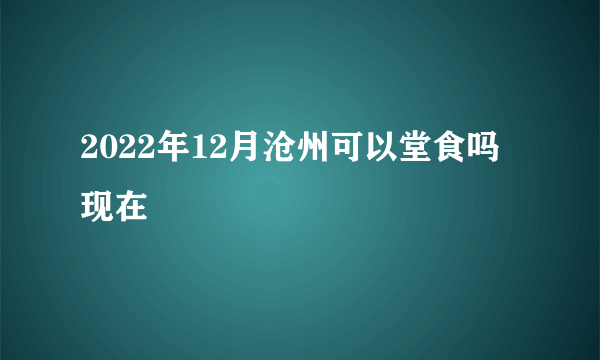 2022年12月沧州可以堂食吗现在