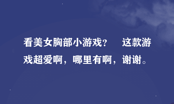 看美女胸部小游戏？ 这款游戏超爱啊，哪里有啊，谢谢。