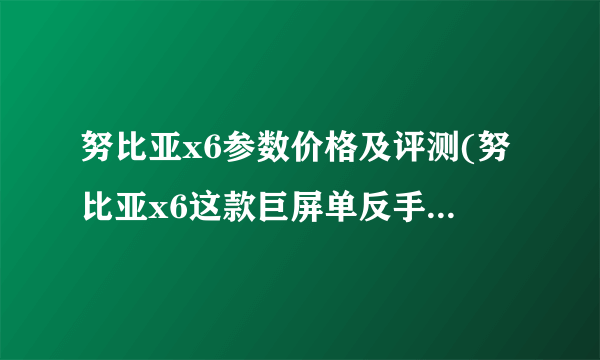 努比亚x6参数价格及评测(努比亚x6这款巨屏单反手机怎么样 值得入手吗？)