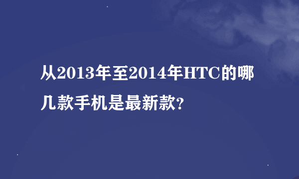 从2013年至2014年HTC的哪几款手机是最新款？