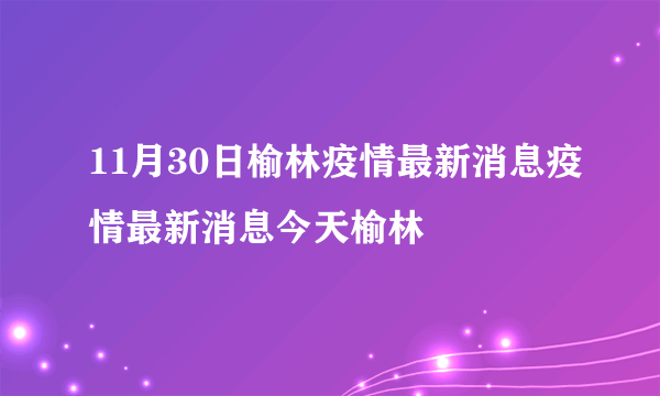 11月30日榆林疫情最新消息疫情最新消息今天榆林