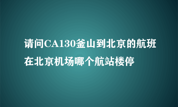 请问CA130釜山到北京的航班在北京机场哪个航站楼停