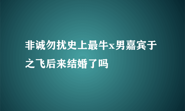 非诚勿扰史上最牛x男嘉宾于之飞后来结婚了吗