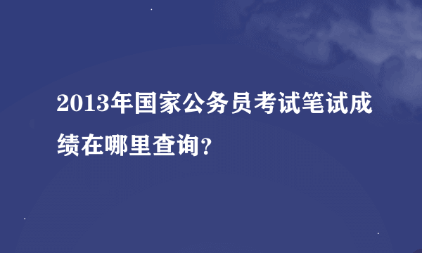 2013年国家公务员考试笔试成绩在哪里查询？