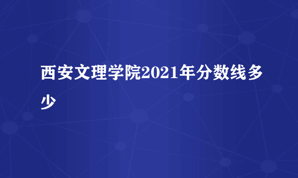 西安文理学院2021年分数线多少