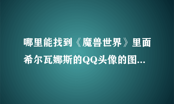 哪里能找到《魔兽世界》里面希尔瓦娜斯的QQ头像的图片，要能做头像的图片