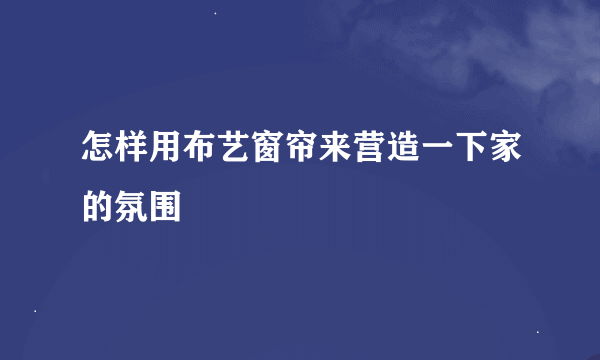 怎样用布艺窗帘来营造一下家的氛围