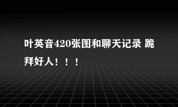 叶英音420张图和聊天记录 跪拜好人！！！