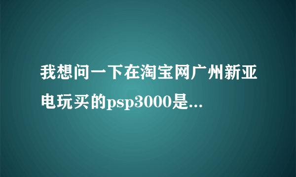 我想问一下在淘宝网广州新亚电玩买的psp3000是不是正版，还有是全新还是翻新的，