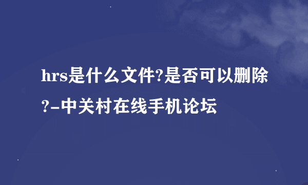 hrs是什么文件?是否可以删除?-中关村在线手机论坛