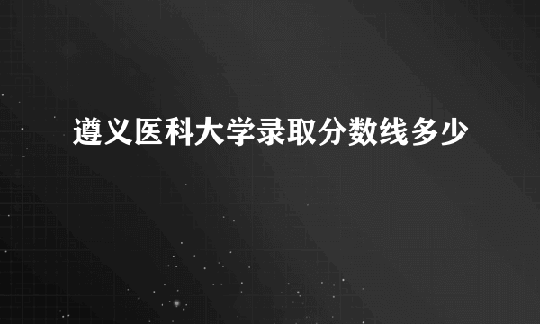 遵义医科大学录取分数线多少