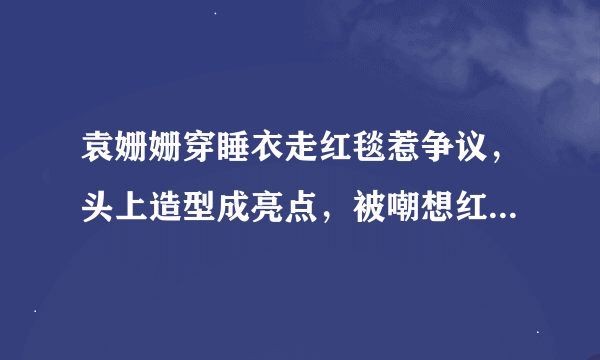 袁姗姗穿睡衣走红毯惹争议，头上造型成亮点，被嘲想红想疯了，你怎么看