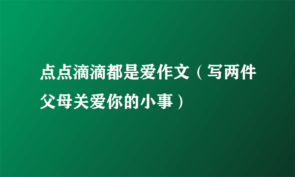 点点滴滴都是爱作文（写两件父母关爱你的小事）