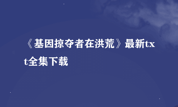 《基因掠夺者在洪荒》最新txt全集下载