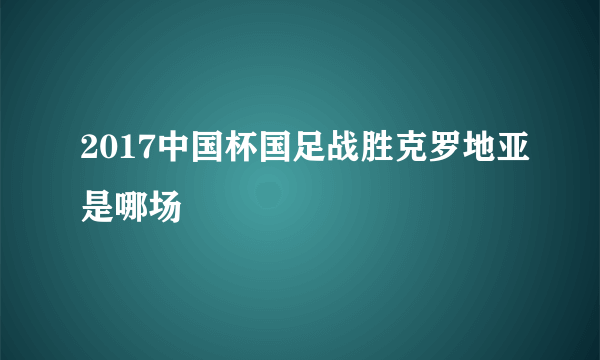 2017中国杯国足战胜克罗地亚是哪场