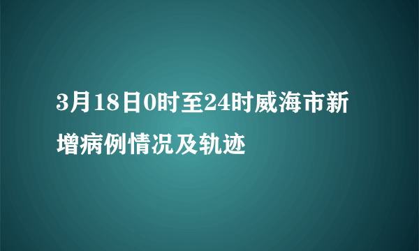 3月18日0时至24时威海市新增病例情况及轨迹