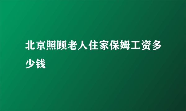 北京照顾老人住家保姆工资多少钱