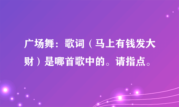 广场舞：歌词（马上有钱发大财）是哪首歌中的。请指点。