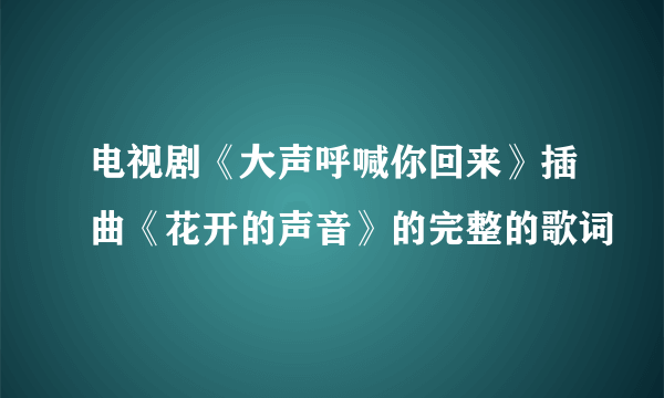 电视剧《大声呼喊你回来》插曲《花开的声音》的完整的歌词