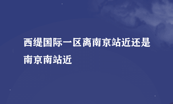 西缇国际一区离南京站近还是南京南站近