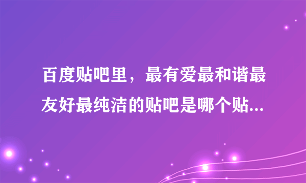 百度贴吧里，最有爱最和谐最友好最纯洁的贴吧是哪个贴吧？？？？？？？