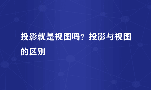 投影就是视图吗？投影与视图的区别