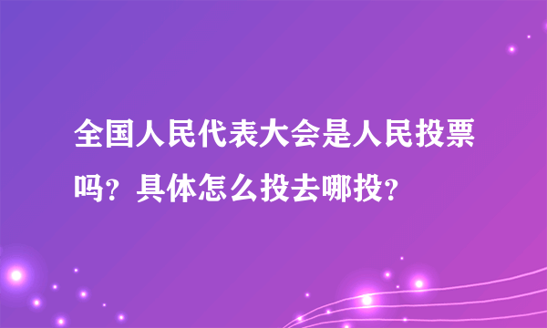 全国人民代表大会是人民投票吗？具体怎么投去哪投？