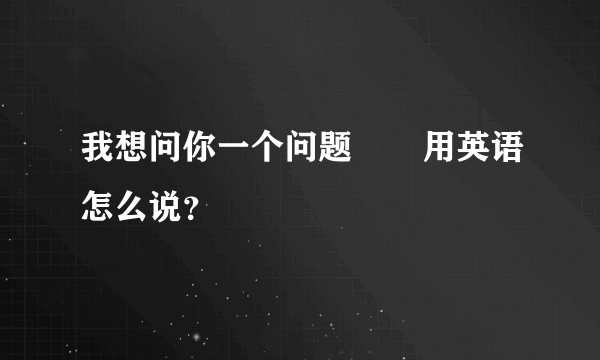 我想问你一个问题       用英语怎么说？