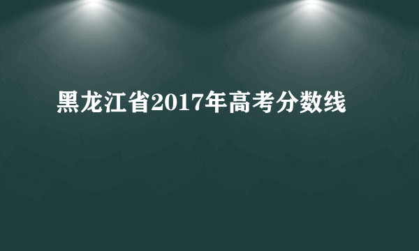 黑龙江省2017年高考分数线