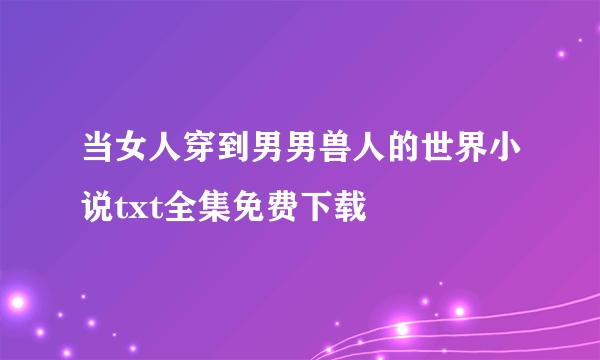 当女人穿到男男兽人的世界小说txt全集免费下载