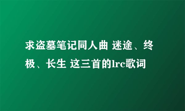 求盗墓笔记同人曲 迷途、终极、长生 这三首的lrc歌词