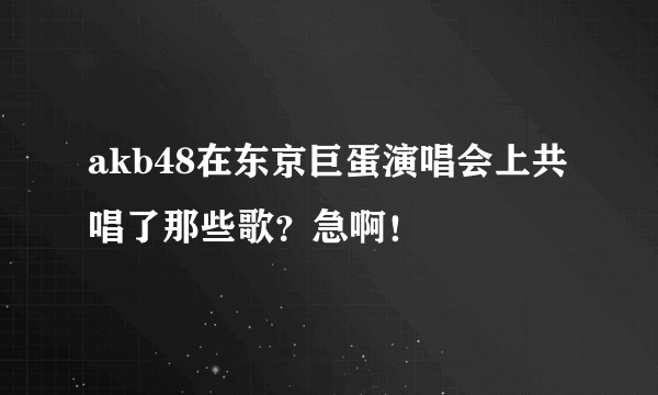 akb48在东京巨蛋演唱会上共唱了那些歌？急啊！