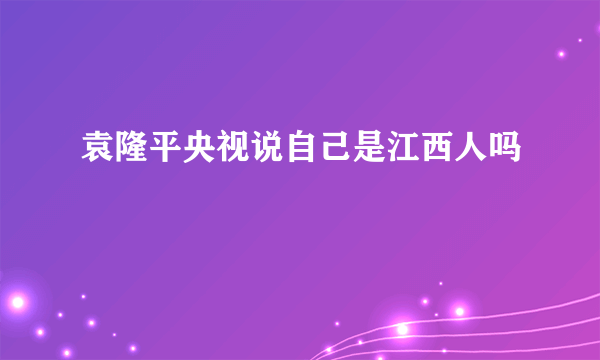 袁隆平央视说自己是江西人吗