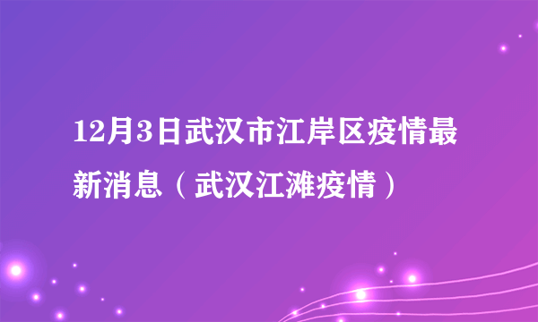 12月3日武汉市江岸区疫情最新消息（武汉江滩疫情）