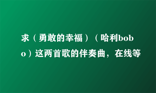 求（勇敢的幸福）（哈利bobo）这两首歌的伴奏曲，在线等