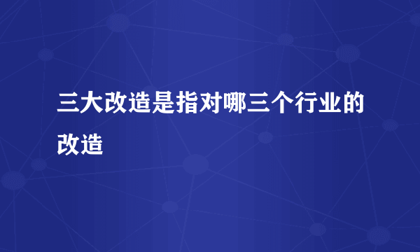 三大改造是指对哪三个行业的改造