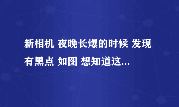 新相机 夜晚长爆的时候 发现有黑点 如图 想知道这是什么原因 之前没有发现 不仔细看看不出来？