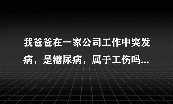 我爸爸在一家公司工作中突发病，是糖尿病，属于工伤吗 ？要属于单位是否负全责，和以后的护理。