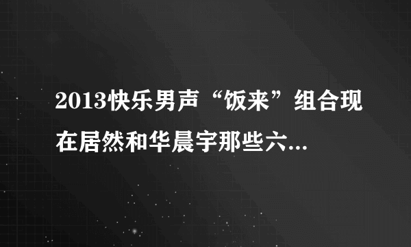 2013快乐男声“饭来”组合现在居然和华晨宇那些六强在一起出席活动，我想知道他们到底怎么回事？