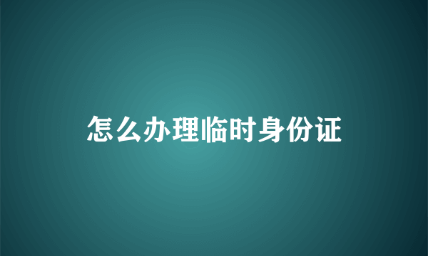 怎么办理临时身份证