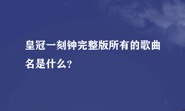 皇冠一刻钟完整版所有的歌曲名是什么？